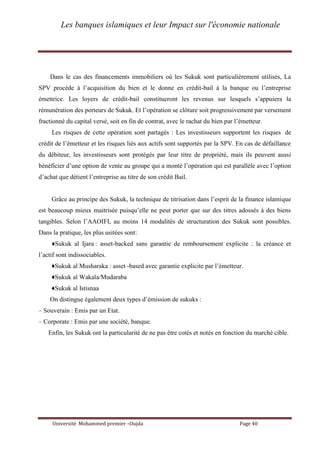 Les banques islamiques et leur Impact sur l'économie nationale
Université Mohammed premier –Oujda Page 40
Dans le cas des financements immobiliers où les Sukuk sont particulièrement utilisés, La
SPV procède à l’acquisition du bien et le donne en crédit-bail à la banque ou l’entreprise
émettrice. Les loyers de crédit-bail constitueront les revenus sur lesquels s’appuiera la
rémunération des porteurs de Sukuk. Et l’opération se clôture soit progressivement par versement
fractionné du capital versé, soit en fin de contrat, avec le rachat du bien par l’émetteur.
Les risques de cette opération sont partagés : Les investisseurs supportent les risques de
crédit de l’émetteur et les risques liés aux actifs sont supportés par la SPV. En cas de défaillance
du débiteur, les investisseurs sont protégés par leur titre de propriété, mais ils peuvent aussi
bénéficier d’une option de vente au groupe qui a monté l’opération qui est parallèle avec l’option
d’achat que détient l’entreprise au titre de son crédit Bail.
Grâce au principe des Sukuk, la technique de titrisation dans l’esprit de la finance islamique
est beaucoup mieux maitrisée puisqu’elle ne peut porter que sur des titres adossés à des biens
tangibles. Selon l’AAOIFI, au moins 14 modalités de structuration des Sukuk sont possibles.
Dans la pratique, les plus usitées sont:
♦Sukuk al Ijara : asset-backed sans garantie de remboursement explicite : la créance et
l’actif sont indissociables.
♦Sukuk al Musharaka : asset -based avec garantie explicite par l’émetteur.
♦Sukuk al Wakala/Mudaraba
♦Sukuk al Istisnaa
On distingue également deux types d’émission de sukuks :
– Souverain : Emis par un Etat.
– Corporate : Emis par une société, banque.
Enfin, les Sukuk ont la particularité de ne pas être cotés et notés en fonction du marché cible.
 