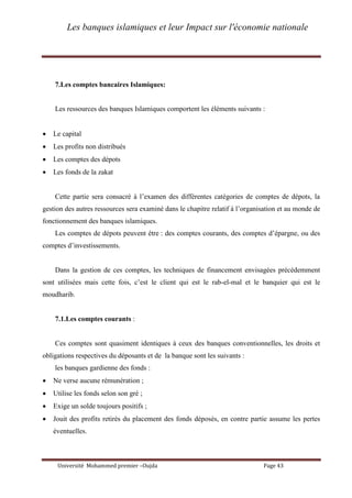 Les banques islamiques et leur Impact sur l'économie nationale
Université Mohammed premier –Oujda Page 43
7.Les comptes bancaires Islamiques:
Les ressources des banques Islamiques comportent les éléments suivants :
 Le capital
 Les profits non distribués
 Les comptes des dépots
 Les fonds de la zakat
Cette partie sera consacré à l’examen des différentes catégories de comptes de dépots, la
gestion des autres ressources sera examiné dans le chapitre relatif à l’organisation et au monde de
fonctionnement des banques islamiques.
Les comptes de dépots peuvent étre : des comptes courants, des comptes d’épargne, ou des
comptes d’investissements.
Dans la gestion de ces comptes, les techniques de financement envisagées précédemment
sont utilisées mais cette fois, c’est le client qui est le rab-el-mal et le banquier qui est le
moudharib.
7.1.Les comptes courants :
Ces comptes sont quasiment identiques à ceux des banques conventionnelles, les droits et
obligations respectives du déposants et de la banque sont les suivants :
les banques gardienne des fonds :
 Ne verse aucune rémunération ;
 Utilise les fonds selon son gré ;
 Exige un solde toujours positifs ;
 Jouit des profits retirés du placement des fonds déposés, en contre partie assume les pertes
éventuelles.
 