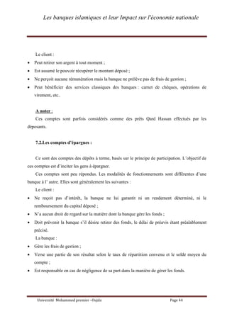 Les banques islamiques et leur Impact sur l'économie nationale
Université Mohammed premier –Oujda Page 44
Le client :
 Peut retirer son argent à tout moment ;
 Est assumé le pouvoir récupérer le montant déposé ;
 Ne perçoit aucune rémunération mais la banque ne prélève pas de frais de gestion ;
 Peut bénéficier des services classiques des banques : carnet de chèques, opérations de
virement, etc..
A noter :
Ces comptes sont parfois considérés comme des prêts Qard Hassan effectués par les
déposants.
7.2.Les comptes d’épargnes :
Ce sont des comptes des dépôts à terme, basés sur le principe de participation. L’objectif de
ces comptes est d’inciter les gens à épargner.
Ces comptes sont peu répondus. Les modalités de fonctionnements sont différentes d’une
banque à l’ autre. Elles sont généralement les suivantes :
Le client :
 Ne reçoit pas d’intérêt, la banque ne lui garantit ni un rendement déterminé, ni le
remboursement du capital déposé ;
 N’a aucun droit de regard sur la matière dont la banque gère les fonds ;
 Doit prévenir la banque s’il désire retirer des fonds, le délai de préavis étant préalablement
précisé.
La banque :
 Gère les frais de gestion ;
 Verse une partie de son résultat selon le taux de répartition convenu et le solde moyen du
compte ;
 Est responsable en cas de négligence de sa part dans la manière de gérer les fonds.
 