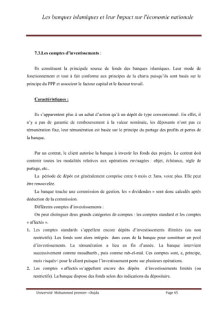 Les banques islamiques et leur Impact sur l'économie nationale
Université Mohammed premier –Oujda Page 45
7.3.Les comptes d’investissements :
Ils constituent la principale source de fonds des banques islamiques. Leur mode de
fonctionnement et tout à fait conforme aux principes de la charia puisqu’ils sont basés sur le
principe du PPP et associent le facteur capital et le facteur travail.
Caractéristiques :
Ils s’apparentent plus à un achat d’action qu’à un dépôt de type conventionnel. En effet, il
n’y a pas de garantie de remboursement à la valeur nominale, les déposants n’ont pas ce
rémunération fixe, leur rémunération est basée sur le principe du partage des profits et pertes de
la banque.
Par un contrat, le client autorise la banque à investir les fonds des projets. Le contrat doit
contenir toutes les modalités relatives aux opérations envisagées : objet, échéance, règle de
partage, etc..
La période de dépôt est généralement comprise entre 6 mois et 3ans, voire plus. Elle peut
être renouvelée.
La banque touche une commission de gestion, les « dividendes » sont donc calculés après
déduction de la commission.
Différents comptes d’investissements :
On peut distinguer deux grands catégories de comptes : les comptes standard et les comptes
« affectés ».
1. Les comptes standards s’appellent encore dépôts d’investissements illimités (ou non
restrictifs). Les fonds sont alors intégrés dans ceux de la banque pour constituer un pool
d’investissements. La rémunération a lieu en fin d’année. La banque intervient
successivement comme moudharib , puis comme rab-el-mal. Ces comptes sont, e, principe,
mois risqués< pour le client puisque l’investissement porte sur plusieurs opérations.
2. Les comptes « affectés »s’appellent encore des dépôts d’investissements limités (ou
restrictifs). La banque dispose des fonds selon des indications du dépositaire.
 