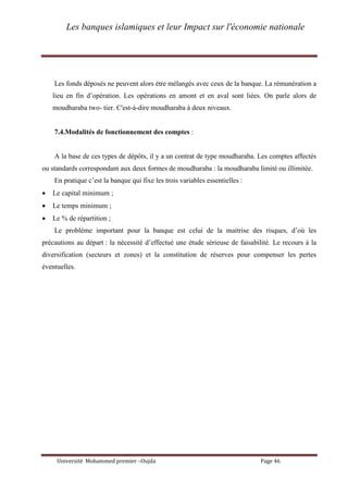 Les banques islamiques et leur Impact sur l'économie nationale
Université Mohammed premier –Oujda Page 46
Les fonds déposés ne peuvent alors étre mélangés avec ceux de la banque. La rémunération a
lieu en fin d’opération. Les opérations en amont et en aval sont liées. On parle alors de
moudharaba two- tier. C'est-à-dire moudharaba à deux niveaux.
7.4.Modalités de fonctionnement des comptes :
A la base de ces types de dépôts, il y a un contrat de type moudharaba. Les comptes affectés
ou standards correspondant aux deux formes de moudharaba : la moudharaba limité ou illimitée.
En pratique c’est la banque qui fixe les trois variables essentielles :
 Le capital minimum ;
 Le temps minimum ;
 Le % de répartition ;
Le problème important pour la banque est celui de la maitrise des risques, d’où les
précautions au départ : la nécessité d’effectué une étude sérieuse de faisabilité. Le recours à la
diversification (secteurs et zones) et la constitution de réserves pour compenser les pertes
éventuelles.
 