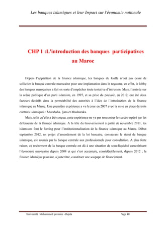 Les banques islamiques et leur Impact sur l'économie nationale
Université Mohammed premier –Oujda Page 48
CHP 1 :L'introduction des banques participatives
au Maroc
Depuis l’apparition de la finance islamique, les banques du Golfe n’ont pas cessé de
solliciter la banque centrale marocaine pour une implantation dans le royaume. en effet, le lobby
des banques marocaines a fait en sorte d’empêcher toute tentative d’intrusion. Mais, l’arrivée sur
la scène politique d’un parti islamiste, en 1997, et sa prise du pouvoir, en 2012, ont été deux
facteurs décisifs dans la perméabilité des autorités à l’idée de l’introduction de la finance
islamique au Maroc. Une première expérience a vu le jour en 2007 avec la mise en place de trois
contrats islamiques : Murabaha, Ijara et Musharaka.
Mais, telle qu’elle a été conçue, cette expérience ne va pas rencontrer le succès espéré par les
défenseurs de la finance islamique. A la tête du Gouvernement à partir de novembre 2011, les
islamistes font le forcing pour l’institutionnalisation de la finance islamique au Maroc. Début
septembre 2012, un projet d’amendement de la loi bancaire, consacrant le statut de banque
islamique, est soumis par la banque centrale aux professionnels pour consultation. A plus forte
raison, ce revirement de la banque centrale est dû à une situation de sous-liquidité caractérisant
l’économie marocaine depuis 2008 et qui s’est accentuée, considérablement, depuis 2012 ; la
finance islamique pouvant, à juste titre, constituer une soupape de financement.
 