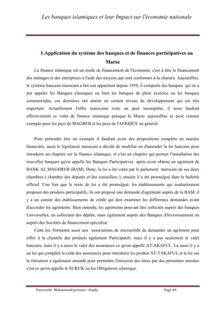 Les banques islamiques et leur Impact sur l'économie nationale
Université Mohammed premier –Oujda Page 49
1.Application du système des banques et de finances participatives au
Maroc
La finance islamique est un mode de financement de l'économie, c'est à dire le financement
des ménages et des entreprises a l'aide des moyens qui sont conformes à la charia'a. Aujourd'hui,
le système bancaire marocain a fait son apparition depuis 1959, il comporte des banques qu' on a
put appeler les Banques classiques ou bien les banques de plein exercice ou les banques
commerciales, ces dernières ont atteint un certain niveau de développement qui est très
important. Actuellement l'offre marocaine reste un peut incomplète, il nous faudrait
effectivement ce volet de finance islamique puisque le Maroc aujourd'hui se pose comme
exemple pour les pays de MAGREB et les pays de l'AFRIQUE en général.
Pour prétendre être un exemple il faudrait avoir des propositions complète en matière
financière, aussi le législateur marocain a décidé de modifier ou d'amender la loi bancaire pour
introduire un chapitre sur la finance islamique, et c'est un chapitre qui permet l'installation des
nouvelles banques qu'on appelle les Banques Participatives après avoir obtenu un agrément de
BANK AL MAGHREB (BAM). Donc, la loi a été votée par le parlement marocain de ses deux
chambres ( chambre des députés et des conseillers ), ensuite il a été promulgué dans le bulletin
officiel. Une fois que le texte de loi a été promulgué, les établissements qui souhaiteraient
proposer des produits participatifs, ils ont proposé une demande d'agrément auprès de la BAM, il
y a un comité des établissements de crédit qui doit examiner les différentes demandes avant
d'accorder les agréments. Bien entendu, les agréments pouvant être sollicités auprès des banques
Universelles, en collectant des dépôts, mais également auprès des Banques d'Investissement ou
auprès des Sociétés de financement spécialisé.
Cette loi, Permettra aussi aux associations de microcrédit de demander un agrément pour
offrir à la clientèle des produits également Participatifs. mais il y a pas seulement le valet
bancaire, mais il y a aussi le valet des assurances ce qu'on appelle AT-AKAFUL. Là aussi il y a
un loi qui complété le code des assurances pour introduire les produit AT-TAKAFUL et la loi sur
la titrisation a également amendé pour permettre l'émission des titres par des personnes morales
c'est ce qu'on appelle le SUKUK ou les Obligations islamique.
 