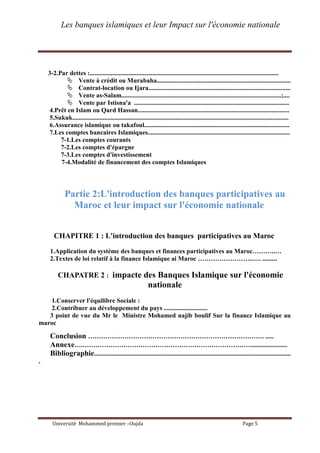 Les banques islamiques et leur Impact sur l'économie nationale
Université Mohammed premier –Oujda Page 5
3-2.Par dettes :.....................................................................................................................
 Vente à crédit ou Murabaha...................................................................................
 Contrat-location ou Ijara........................................................................................
 Vente as-Salam...................................................................................................;....
 Vente par Istisna'a ................................................................................................
4.Prêt en Islam ou Qard Hassan..............................................................................................
5.Sukuk......................................................................................................................................
6.Assurance islamique ou takafoul..........................................................................................
7.Les comptes bancaires Islamiques........................................................................................
7-1.Les comptes courants
7-2.Les comptes d'épargne
7-3.Les comptes d'investissement
7-4.Modalité de financement des comptes Islamiques
Partie 2:L'introduction des banques participatives au
Maroc et leur impact sur l'économie nationale
CHAPITRE 1 : L'introduction des banques participatives au Maroc
1.Application du système des banques et finances participatives au Maroc………..…
2.Textes de loi relatif à la finance Islamique ai Maroc ……………………..…. .........
CHAPATRE 2 : impacte des Banques Islamique sur l'économie
nationale
1.Conserver l'équilibre Sociale :
2.Contribuer au développement du pays ...........................
3 point de vue du Mr le Ministre Mohamed najib boulif Sur la finance Islamique au
maroc
Conclusion ………………………………………………………………………. .....
Annexe….…………………………………………………………………….......................
Bibliographie..........................................................................................................................
.
 
