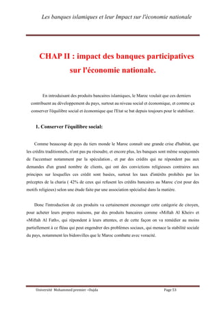 Les banques islamiques et leur Impact sur l'économie nationale
Université Mohammed premier –Oujda Page 53
CHAP II : impact des banques participatives
sur l'économie nationale.
En introduisant des produits bancaires islamiques, le Maroc voulait que ces derniers
contribuent au développement du pays, surtout au niveau social et économique, et comme ça
conserver l'équilibre social et économique que l'Etat se bat depuis toujours pour le stabiliser.
1. Conserver l'équilibre social:
Comme beaucoup de pays du tiers monde le Maroc connaît une grande crise d'habitat, que
les crédits traditionnels, n'ont pas pu résoudre, et encore plus, les banques sont même soupçonnés
de l'accentuer notamment par la spéculation , et par des crédits qui ne répondent pas aux
demandes d'un grand nombre de clients, qui ont des convictions religieuses contraires aux
principes sur lesquelles ces crédit sont basées, surtout les taux d'intérêts prohibés par les
préceptes de la charia ( 42% de ceux qui refusent les crédits bancaires au Maroc c'est pour des
motifs religieux) selon une étude faite par une association spécialisé dans la matière.
Donc l'introduction de ces produits va certainement encourager cette catégorie de citoyen,
pour acheter leurs propres maisons, par des produits bancaires comme «Miftah Al Kheir» et
«Miftah Al Fath», qui répondent à leurs attentes, et de cette façon on va remédier au moins
partiellement à ce fléau qui peut engendrer des problèmes sociaux, qui menace la stabilité sociale
du pays, notamment les bidonvilles que le Maroc combatte avec voracité.
 