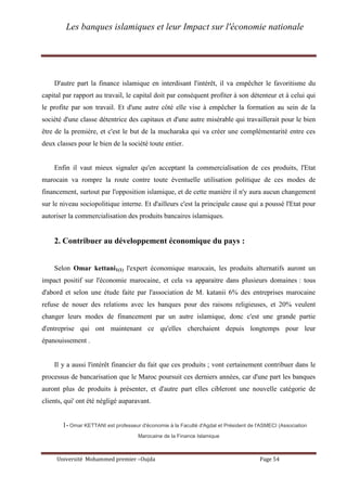 Les banques islamiques et leur Impact sur l'économie nationale
Université Mohammed premier –Oujda Page 54
D'autre part la finance islamique en interdisant l'intérêt, il va empêcher le favoritisme du
capital par rapport au travail, le capital doit par conséquent profiter à son détenteur et à celui qui
le profite par son travail. Et d'une autre côté elle vise à empêcher la formation au sein de la
société d'une classe détentrice des capitaux et d'une autre misérable qui travaillerait pour le bien
être de la première, et c'est le but de la mucharaka qui va créer une complémentarité entre ces
deux classes pour le bien de la société toute entier.
Enfin il vaut mieux signaler qu'en acceptant la commercialisation de ces produits, l'Etat
marocain va rompre la route contre toute éventuelle utilisation politique de ces modes de
financement, surtout par l'opposition islamique, et de cette manière il n'y aura aucun changement
sur le niveau sociopolitique interne. Et d'ailleurs c'est la principale cause qui a poussé l'Etat pour
autoriser la commercialisation des produits bancaires islamiques.
2. Contribuer au développement économique du pays :
Selon Omar kettani1(1) l'expert économique marocain, les produits alternatifs auront un
impact positif sur l'économie marocaine, et cela va apparaitre dans plusieurs domaines : tous
d'abord et selon une étude faite par l'association de M. katanii 6% des entreprises marocaine
refuse de nouer des relations avec les banques pour des raisons religieuses, et 20% veulent
changer leurs modes de financement par un autre islamique, donc c'est une grande partie
d'entreprise qui ont maintenant ce qu'elles cherchaient depuis longtemps pour leur
épanouissement .
Il y a aussi l'intérêt financier du fait que ces produits ; vont certainement contribuer dans le
processus de bancarisation que le Maroc poursuit ces derniers années, car d'une part les banques
auront plus de produits à présenter, et d'autre part elles cibleront une nouvelle catégorie de
clients, qui' ont été négligé auparavant.
1-Omar KETTANI est professeur d'économie à la Faculté d'Agdal et Président de l'ASMECI (Association
Marocaine de la Finance Islamique
 