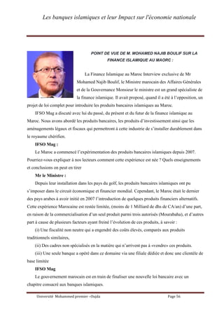 Les banques islamiques et leur Impact sur l'économie nationale
Université Mohammed premier –Oujda Page 56
POINT DE VUE DE M. MOHAMED NAJIB BOULIF SUR LA
FINANCE ISLAMIQUE AU MAORC :
La Finance Islamique au Maroc Interview exclusive de Mr
Mohamed Najib Boulif, le Ministre marocain des Affaires Générales
et de la Gouvernance Monsieur le ministre est un grand spécialiste de
la finance islamique. Il avait proposé, quand il a été à l’opposition, un
projet de loi complet pour introduire les produits bancaires islamiques au Maroc.
IFSO Mag a discuté avec lui du passé, du présent et du futur de la finance islamique au
Maroc. Nous avons abordé les produits bancaires, les produits d’investissement ainsi que les
aménagements légaux et fiscaux qui permettront à cette industrie de s’installer durablement dans
le royaume chérifien.
IFSO Mag :
Le Maroc a commencé l’expérimentation des produits bancaires islamiques depuis 2007.
Pourriez-vous expliquer à nos lecteurs comment cette expérience est née ? Quels enseignements
et conclusions on peut en tirer
Mr le Ministre :
Depuis leur installation dans les pays du golf, les produits bancaires islamiques ont pu
s’imposer dans le circuit économique et financier mondial. Cependant, le Maroc était le dernier
des pays arabes à avoir initié en 2007 l’introduction de quelques produits financiers alternatifs.
Cette expérience Marocaine est restée limitée, (moins de 1 Milliard de dhs de CA/an) d’une part,
en raison de la commercialisation d’un seul produit parmi trois autorisés (Mourabaha), et d’autres
part à cause de plusieurs facteurs ayant freiné l’évolution de ces produits, à savoir :
(i) Une fiscalité non neutre qui a engendré des coûts élevés, comparés aux produits
traditionnels similaires,
(ii) Des cadres non spécialisés en la matière qui n’arrivent pas à «vendre» ces produits.
(iii) Une seule banque a opéré dans ce domaine via une filiale dédiée et donc une clientèle de
base limitée
IFSO Mag
Le gouvernement marocain est en train de finaliser une nouvelle loi bancaire avec un
chapitre consacré aux banques islamiques.
 