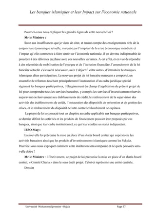 Les banques islamiques et leur Impact sur l'économie nationale
Université Mohammed premier –Oujda Page 57
Pourriez-vous nous expliquer les grandes lignes de cette nouvelle loi ?
Mr le Ministre :
Suite aux insuffisances que je viens de citer, et tenant compte des enseignements tirés de la
conjoncture économique actuelle, marquée par l’ampleur de la crise économique mondiale et
l’impact qu’elle commence à faire sentir sur l’économie nationale, il est devenu indispensable de
procéder à des réformes en phase avec ces nouvelles variantes. A cet effet, et en vue de répondre
à des nécessités de mobilisation de l’épargne et de l’inclusion financière, l’amendement de la loi
bancaire actuelle s’est avéré nécessaire, avec l’objectif, entre autres, d’introduire les banques
islamiques dites participatives. Le nouveau projet de loi bancaire marocain a comporté, un
ensemble de réformes touchant principalement l’instauration d’un cadre juridique spécial
régissant les banques participatives, l’élargissement du champ d’application du présent projet de
loi pour comprendre tous les services bancaires, y compris les services d’investissement réservés
auparavant exclusivement aux établissements de crédit, le renforcement de la supervision des
activités des établissements de crédit, l’instauration des dispositifs de prévention et de gestion des
crises, et le renforcement du dispositif de lutte contre le blanchiment de capitaux.
Le projet de loi a consacré tout un chapitre au cadre applicable aux banques participatives,
ce dernier définit les activités et les produits de financement pouvant être proposés par ces
banques, ainsi que leur cadre institutionnel, ce qui leur confère un statut indépendant.
IFSO Mag :
La nouvelle loi préconise la mise en place d’un sharia board central qui supervisera les
activités bancaires ainsi que les produits d’investissements islamiques comme les Sukuks.
Pourriez-vous nous expliquer comment cette institution sera composée et de quels pouvoirs sera-
t-elle dotée ?
Mr le Ministre : Effectivement, ce projet de loi préconise la mise en place d’un sharia board
central, « Comité Charia » dans le sens dudit projet. Celui-ci représente une entité centrale,
Dossier
 