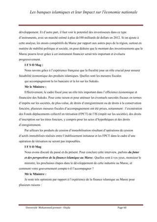 Les banques islamiques et leur Impact sur l'économie nationale
Université Mohammed premier –Oujda Page 60
développement. Et d’autre part, il faut voir le potentiel des investisseurs dans ce type
d’instruments, avec un marché estimé à plus de100 milliards de dollars en 2012. Si on ajoute à
cette analyse, les atouts compétitifs du Maroc par rapport aux autres pays de la région, surtout en
matière de stabilité politique et sociale, on peut déduire que le montant des investissements que le
Maroc pourra lever grâce à cet instrument financier serait très important et évoluera
progressivement.
I F S O Mag :
Nous savons grâce à l’expérience française que la fiscalité joue un rôle crucial pour assurer
faisabilité économique des produits islamiques. Quelles sont les mesures fiscales
qui accompagneront la loi bancaire et la loi sur les Sukuks.
Mr le Ministre :
Effectivement, le cadre fiscal joue un rôle très important dans l’efficience économique et
financière des Sukuks. Pour cette raison et pour atténuer les éventuels surcoûts fiscaux en termes
d’impôts sur les sociétés, de plus-value, de droits d’enregistrement ou de droits à la conservation
foncière, plusieurs mesures fiscales d’accompagnement ont été prises, notamment : l’exonération
des Fonds déplacements collectif en titrisation (FPCT) de l’IS (impôt sur les sociétés), des droits
d’inscription sur les titres fonciers, y compris pour les actes d’hypothèques et des droits
d’enregistrement.
Par ailleurs les produits de cession d’immobilisation résultant d’opérations de cession
d’actifs immobilisés réalisés entre l’établissement initiateur et les FPCT dans le cadre d’une
opération de titrisation ne seront pas imposables.
I F S O Mag
Nous avons discuté du passé et du présent. Pour conclure cette interview, parlons du futur
et des perspectives de la finance islamique au Maroc. Quelles sont à vos yeux, monsieur le
ministre, les prochaines étapes dans le développement de cette industrie au Maroc, et
comment votre gouvernement compte-t-il l’accompagner ?
Mr le Ministre :
Je reste très optimiste par rapport à l’expérience de la finance islamique au Maroc pour
plusieurs raisons :
 