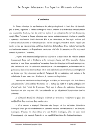 Les banques islamiques et leur Impact sur l'économie nationale
Université Mohammed premier –Oujda Page 62
Conclusion
La finance islamique tire son fondement des principes inspirés de la charia dont elle bannit le
prêt à intérêt, cependant la finance islamique a ceci de commun avec la finance conventionnelle
que sa première fonction, c’est de rendre au public et aux entreprises les services financières
usuels. Mais l’enjeu de la finance islamique n’est pas, en tout cas seulement, celui de sa capacités
à répondre à des besoins d’ordre financier. Elle a par construction, un fort aspect militant, qui
s’appuie sur des principes d’ordre éthique qui à travers ses règles poursuit un double objectif ; la
justice sociale qui repose sur une égalité de distribution de la richesse d’une part et d’autre par la
motivation des ressources et la gestion du patrimoine privé afin de permettre un développement
durable et globale de l’économie.
L’objectif de la finance islamique consiste toujours en la modification des relations entre le
financement d’une part et l’industrie et le commerce d’autre part. Cette nouvelle relation
constitue la base d’une instauration d’un système financière islamique solide qui peut apporter
une contribution utile à la croissance économique et à un développement, notamment dans les
périodes de récession et de crise et cela est dû à ses opérations qui sont orientées dans la plupart
du temps vers l’investissement productif. Autrement dit ces opérations ont participé à la
valorisation de tous les secteurs, l’industrie, le commerce et l’agriculture.
La nature des activités financières islamiques ne diffère pas beaucoup de celle de la finance
conventionnelle. Cependant leur fondement sur le partage de profit et de pertes et le principe
d’achat/vente font l’objet de divergence. Ainsi que le champ des opérations financières
islamiques est plus large que celle conventionnelle, ce qui lui permet d’investir dans tous les
domaines.
Les institutions financières islamiques n’ont fait que prendre de l’importance et peu à peu
ont bénéficié d’un monopole dans certains pays.
Le siècle dernier a témoigné l’évolution des banques et des institutions financières
islamiques ainsi que la transformation de certaines banques conventionnelles à des banques
islamiques. D’autres ont elles-mêmes crée des fenêtres islamiques, elles ont aussi saisi
l’importance de cette industrie financière et ont procédé à la création des fenêtres islamiques.
 