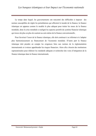 Les banques islamiques et leur Impact sur l'économie nationale
Université Mohammed premier –Oujda Page 63
Le temps dans lequel, les gouvernements ont rencontré des difficultés à imposer des
normes susceptibles de régler les perturbations qui affectent le monde de la finance, la finance
islamique est apparue comme le modèle le plus adéquat pour traiter les maux de la finance
mondiale, donc la crise mondiale a souligné les aspectes positifs du système financier islamique
qui trouve de plus en plus de soutient au sein même de la finance conventionnelle .
Pour favoriser l’essor de la finance islamique, elle doit continuer à se réformer et s’adapter
plus harmonieusement au financement de l’économie mondiale. D’autre part la finance
islamique doit prendre en compte les exigences liées aux normes de la réglementation
internationale et à mieux appréhender les risques financiers. Alors elle a besoin des institutions
supranationales pour élaborer les standards adéquats et rechercher des voies d’intégration de la
finance islamique dans la finance internationale.
 