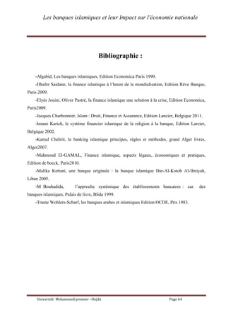 Les banques islamiques et leur Impact sur l'économie nationale
Université Mohammed premier –Oujda Page 64
Bibliographie :
-Algabid, Les banques islamiques, Edition Economica Paris 1990.
-Dhafer Saidane, la finance islamique à l’heure de la mondialisation, Edition Rêve Banque,
Paris 2009.
-Elyès Jouini, Oliver Pastré, la finance islamique une solution à la crise, Edition Economica,
Paris2009.
-Jacques Charbonnier, Islam : Droit, Finance et Assurance, Edition Lancier, Belgique 2011.
-Imane Karich, le système financier islamique de la religion à la banque, Edition Larcier,
Belgique 2002.
-Kamal Chehrit, le banking islamique principes, règles et méthodes, grand Alger livres,
Alger2007.
-Mahmoud El-GAMAL, Finance islamique, aspects légaux, économiques et pratiques,
Edition de boeck, Paris2010.
-Malika Kettani, une banque originale : la banque islamique Dar-Al-Kotob Al-Ilmiyah,
Liban 2005.
-M Bouhadida, l’approche systémique des établissements bancaires : cas des
banques islamiques, Palais de livre, Blida 1999.
-Traute Wohlers-Scharf, les banques arabes et islamiques Edition OCDE, Pris 1983.
 