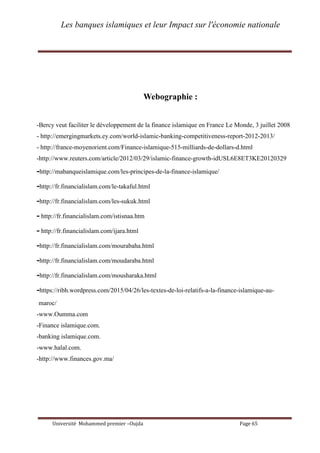 Les banques islamiques et leur Impact sur l'économie nationale
Université Mohammed premier –Oujda Page 65
Webographie :
-Bercy veut faciliter le développement de la finance islamique en France Le Monde, 3 juillet 2008
- http://emergingmarkets.ey.com/world-islamic-banking-competitiveness-report-2012-2013/
- http://france-moyenorient.com/Finance-islamique-515-milliards-de-dollars-d.html
-http://www.reuters.com/article/2012/03/29/islamic-finance-growth-idUSL6E8ET3KE20120329
-http://mabanqueislamique.com/les-principes-de-la-finance-islamique/
-http://fr.financialislam.com/le-takaful.html
-http://fr.financialislam.com/les-sukuk.html
- http://fr.financialislam.com/istisnaa.htm
- http://fr.financialislam.com/ijara.html
-http://fr.financialislam.com/mourabaha.html
-http://fr.financialislam.com/moudaraba.html
-http://fr.financialislam.com/mousharaka.html
-https://ribh.wordpress.com/2015/04/26/les-textes-de-loi-relatifs-a-la-finance-islamique-au-
maroc/
-www.Oumma.com
-Finance islamique.com.
-banking islamique.com.
-www.halal.com.
-http://www.finances.gov.ma/
 
