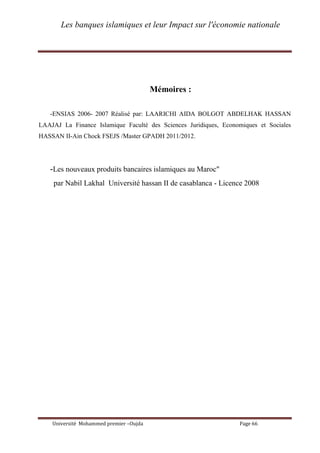 Les banques islamiques et leur Impact sur l'économie nationale
Université Mohammed premier –Oujda Page 66
Mémoires :
-ENSIAS 2006- 2007 Réalisé par: LAARICHI AIDA BOLGOT ABDELHAK HASSAN
LAAJAJ La Finance Islamique Faculté des Sciences Juridiques, Economiques et Sociales
HASSAN II-Ain Chock FSEJS /Master GPADH 2011/2012.
-Les nouveaux produits bancaires islamiques au Maroc"
par Nabil Lakhal Université hassan II de casablanca - Licence 2008
 