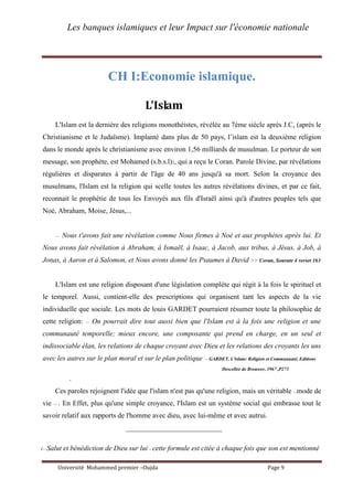 Les banques islamiques et leur Impact sur l'économie nationale
Université Mohammed premier –Oujda Page 9
CH I:Economie islamique.
L'Islam
L'Islam est la dernière des religions monothéistes, révélée au 7ème siècle après J.C, (après le
Christianisme et le Judaïsme). Implanté dans plus de 50 pays, l’islam est la deuxième religion
dans le monde après le christianisme avec environ 1,56 milliards de musulman. Le porteur de son
message, son prophète, est Mohamed (s.b.s.l)1, qui a reçu le Coran. Parole Divine, par révélations
régulières et disparates à partir de l'âge de 40 ans jusqu'à sa mort. Selon la croyance des
musulmans, l'Islam est la religion qui scelle toutes les autres révélations divines, et par ce fait,
reconnait le prophétie de tous les Envoyés aux fils d'Israël ainsi qu'à d'autres peuples tels que
Noé, Abraham, Moise, Jésus,...
<< Nous t'avons fait une révélation comme Nous firmes à Noé et aux prophètes après lui. Et
Nous avons fait révélation à Abraham, à Ismaël, à Isaac, à Jacob, aux tribus, à Jésus, à Job, à
Jonas, à Aaron et à Salomon, et Nous avons donné les Psaumes à David >> Coran, Sourate 4 verset 163
L'Islam est une religion disposant d'une législation complète qui régit à la fois le spirituel et
le temporel. Aussi, contient-elle des prescriptions qui organisent tant les aspects de la vie
individuelle que sociale. Les mots de louis GARDET pourraient résumer toute la philosophie de
cette religion: << On pourrait dire tout aussi bien que l'Islam est à la fois une religion et une
communauté temporelle; mieux encore, une composante qui prend en charge, en un seul et
indissociable élan, les relations de chaque croyant avec Dieu et les relations des croyants les uns
avec les autres sur le plan moral et sur le plan politique >> GARDET, L'islam: Religion et Communauté, Editions
Descellée de Brouwer, 1967 ,P273
.
Ces paroles rejoignent l'idée que l'islam n'est pas qu'une religion, mais un véritable <<mode de
vie >> . En Effet, plus qu'une simple croyance, l'Islam est un système social qui embrasse tout le
savoir relatif aux rapports de l'homme avec dieu, avec lui-même et avec autrui.
___________________________
1<<Salut et bénédiction de Dieu sur lui>> cette formule est citée à chaque fois que son est mentionné
 