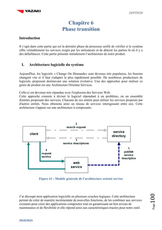 SUPTECH
2014/2015
Page100
Chapitre 6
Phase transition
Introduction
Il s’agit dans cette partie qui est la dernière phase de processus unifié de vérifier si le système
offre véritablement les services exigés par les utilisateurs et de détecté les parties là où il y a
des défaillances. Cette partie présente initialement l’architecture de notre produit.
I. Architecture logicielle du système
Aujourd'hui, les logiciels « Change On Demande» sont devenus très populaires, les besoins
changent vite et il faut s'adapter le plus rapidement possible. De nombreux producteurs de
logiciels, proposent dorénavant une solution évolutive. Une des approches pour réaliser ce
genre de produit est une Architecture Orientée Services.
Celle-ci est devenue très répandue avec l'explosion des Services Web.
Cette approche consiste à diviser le logiciel répondant à un problème, en un ensemble
d'entités proposant des services. Chacune de ces entités peut utiliser les services proposés par
d'autres entités. Nous obtenons ainsi un réseau de services interagissant entre eux. Cette
architecture s'appuie sur une architecture à composants.
Figure 61 : Modèle générale de l’architecture orienté service
J’ai découpé mon application logicielle en plusieurs couches logiques. Cette architecture
permet de créer de manière incrémentale de nouvelles fonctions, de les combiner aux services
existants pour créer des applications composites tout en garantissant un bon niveau de
maintenance et de flexibilité et elle répond ainsi aux caractéristiques tracées pour notre outil.
 