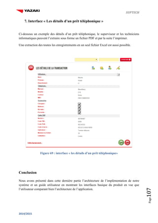 SUPTECH
2014/2015
Page107
7. Interface « Les détails d’un prêt téléphonique »
Ci-dessous un exemple des détails d’un prêt téléphonique, le superviseur et les techniciens
informatiques peuvent l’extraire sous forme un fichier PDF et par la suite l’imprimer.
Une extraction des toutes les enregistrements en un seul fichier Excel est aussi possible.
Figure 69 : interface « les détails d’un prêt téléphonique»
Conclusion
Nous avons présenté dans cette dernière partie l’architecture de l’implémentation de notre
système et un guide utilisateur en montrant les interfaces basique du produit en vue que
l’utilisateur comparant bien l’architecture de l’application.
 