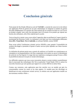 SUPTECH
2014/2015
Page108
Conclusion générale
Notre projet de fin d’étude effectué au sein de YAZAKI a consisté de concevoir et de réaliser
une application Web de gestion de son parc informatique en intégrant le module de gestion
des prêts téléphoniques et la gestion des interventions par un système de ticket en vue d’avoir
un produit complet, ainsi notre but principale était la livraison d’un produit qui répond aux
besoins des utilisateurs, afin d’être exploité par la société.
Tout au long de ce projet, nous avons utilisé l’approche objet en profitant de l’aspect itératif et
incrémental du Processus Unifié. La réalisation a été faite avec trois technologies différentes
Java JEE, Visual Basic .Net et Androïde, en utilisant MySQL comme SGBD.
Nous avons utilisé l’architecture orientée service (SOAP)[7] pour garantir l’extensibilité du
système développé et permettre d’ajouter d’autres services pour répondre aux futurs besoins
éventuels.
La réalisation du présent projet nous a permis de renforcer et d’enrichir nos connaissances en
conception et en programmation et de bien comprendre et de mettre en œuvre le déroulement
de cycle de vie d’un logiciel. Ce stage était une expérience avantageuse puisqu’il nous a offert
la possibilité de découvrir de près le monde informatique.
Les difficultés majeures que nous avons rencontrées durant ce projet résident essentiellement
dans la nouveauté des technologies Dot Net en particulier Visual Studio 2010 et surtout les
nouvelles fonctions qui sont ajoutées par rapport à la version 2008 de la même firme.
Comme une extension, cette application peut être enrichie avec un module qui gère les
consommables comme les toners et les rams papiers. Ce module peut être développé en
bénéficiant de notre architecture orienté service, la solution sera une application installé sur
des terminaux mobiles «Palm ».
 