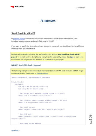 SUPTECH
2014/2015
Page109
Annexes
Send Email in VB.NET
In previous section, I introduced how to send email without SMTP server. In this section, I will
introduce how to compose and send HTML email in VB.NET.
If you want to specify the font, color or insert pictures in your email, you should use Html email format
instead of Plain text email format.
Remarks: All of samples in this section are based on first section: Send email in a simple VB.NET
project. To compile and run the following example codes successfully, please click here to learn how
to create the test project and add reference of EASendMail to your project.
[VB.NET- Send HTML Email - Example]
The following example codes demonstrate how to send email in HTML body format in VB.NET. To get
full sample projects, please refer to Samples section.
Imports EASendMail 'Add EASendMail namespace
Module Module1
Sub Main()
Dim oMail As New SmtpMail("TryIt")
Dim oSmtp As New SmtpClient()
' Set sender email address, please change it to yours
oMail.From = "test@emailarchitect.net"
' Set recipient email address, please change it to yours
oMail.To = "support@emailarchitect.net"
' Set email subject
oMail.Subject = "test HTML email from VB.NET project"
' Set HTML body
oMail.HtmlBody = "<font size=5>This is</font> <font color=red><b>a
test</b></font>"
' Your SMTP server address
 