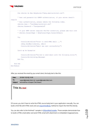 SUPTECH
2014/2015
Page110
Dim oServer As New SmtpServer("smtp.emailarchitect.net")
' User and password for ESMTP authentication, if your server doesn't
require
' User authentication, please remove the following codes.
oServer.User = "test@emailarchitect.net"
oServer.Password = "testpassword"
' If your SMTP server requires SSL/TLS connection, please add this line
' oServer.ConnectType = SmtpConnectType.ConnectSSLAuto
Try
Console.WriteLine("start to send HTML email ...")
oSmtp.SendMail(oServer, oMail)
Console.WriteLine("email was sent successfully!")
Catch ep As Exception
Console.WriteLine("failed to send email with the following error:")
Console.WriteLine(ep.Message)
End Try
End Sub
End Module
After you received the email by your email client, the body text is like this:
Of course, you don't have to write the HTML source body text in your application manually. You can
build a html file with HTML tools and use ImportHtmlBody method to import the html file directly.
You can also refer to the htmlmail.* samples in EASendMail Installer. Those samples demonstrate how
to build a HTML email editor and send HTML email with attachment or embedded images/pictures.
 