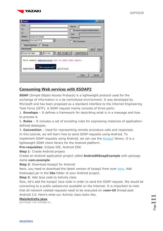 SUPTECH
2014/2015
Page111
Consuming Web services with KSOAP2
SOAP (Simple Object Access Protocol) is a lightweight protocol used for the
exchange of information in a de-centralized environment. It was developed by
Microsoft and has been proposed as a standard interface to the Internet Engineering
Task Force (IETF). A SOAP request mainly consists of three parts:
1. Envelope – It defines a framework for describing what is in a message and how
to process it.
2. Rules – It includes a set of encoding rules for expressing instances of application-
defined datatypes.
3. Convention – Used for representing remote procedure calls and responses.
In this tutorial, we will learn how to send SOAP requests using Android. To
implement SOAP requests using Android, we can use the Ksoap2 library. It is a
lightweight SOAP client library for the Android platform.
Pre-requisites: Eclipse IDE, Android SDK
Step 1: Create Android project
Create an Android application project called AndroidKSoapExample with package
name com.example
Step 2: Download Ksoap2 for Android
Next, you need to download the latest version of ksoap2 from over here. Add
theksoap2.jar in the libs folder of your Android project.
Step 3: Add Java code to Activity class
Now, let’s add the ksoap2 Java code in order to send the SOAP request. We would be
connecting to a public webservice available on the Internet. It is important to note
that all network related requests need to be executed on anon-UI thread post
Android 3.0. Here’s what our Activity class looks like,
MainActivity.java
package com.example;
 