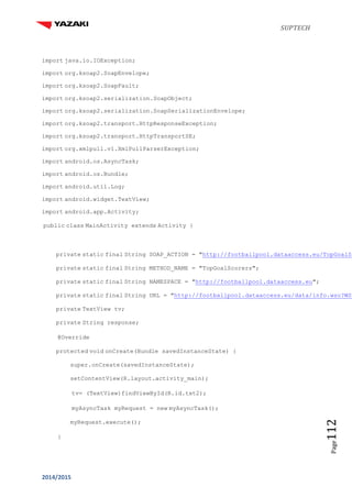 SUPTECH
2014/2015
Page112
import java.io.IOException;
import org.ksoap2.SoapEnvelope;
import org.ksoap2.SoapFault;
import org.ksoap2.serialization.SoapObject;
import org.ksoap2.serialization.SoapSerializationEnvelope;
import org.ksoap2.transport.HttpResponseException;
import org.ksoap2.transport.HttpTransportSE;
import org.xmlpull.v1.XmlPullParserException;
import android.os.AsyncTask;
import android.os.Bundle;
import android.util.Log;
import android.widget.TextView;
import android.app.Activity;
public class MainActivity extends Activity {
private static final String SOAP_ACTION = "http://footballpool.dataaccess.eu/TopGoalSc
private static final String METHOD_NAME = "TopGoalScorers";
private static final String NAMESPACE = "http://footballpool.dataaccess.eu";
private static final String URL = "http://footballpool.dataaccess.eu/data/info.wso?WSD
private TextView tv;
private String response;
@Override
protected void onCreate(Bundle savedInstanceState) {
super.onCreate(savedInstanceState);
setContentView(R.layout.activity_main);
tv= (TextView)findViewById(R.id.txt2);
myAsyncTask myRequest = new myAsyncTask();
myRequest.execute();
}
 