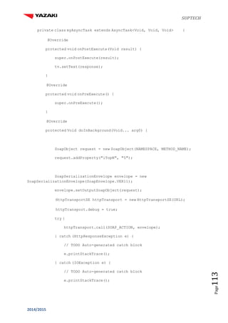 SUPTECH
2014/2015
Page113
private class myAsyncTask extends AsyncTask<Void, Void, Void> {
@Override
protected void onPostExecute(Void result) {
super.onPostExecute(result);
tv.setText(response);
}
@Override
protected void onPreExecute() {
super.onPreExecute();
}
@Override
protected Void doInBackground(Void... arg0) {
SoapObject request = new SoapObject(NAMESPACE, METHOD_NAME);
request.addProperty("iTopN", "5");
SoapSerializationEnvelope envelope = new
SoapSerializationEnvelope(SoapEnvelope.VER11);
envelope.setOutputSoapObject(request);
HttpTransportSE httpTransport = new HttpTransportSE(URL);
httpTransport.debug = true;
try {
httpTransport.call(SOAP_ACTION, envelope);
} catch (HttpResponseException e) {
// TODO Auto-generated catch block
e.printStackTrace();
} catch (IOException e) {
// TODO Auto-generated catch block
e.printStackTrace();
 