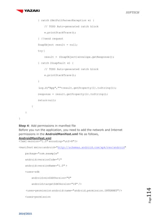 SUPTECH
2014/2015
Page114
} catch (XmlPullParserException e) {
// TODO Auto-generated catch block
e.printStackTrace();
} //send request
SoapObject result = null;
try {
result = (SoapObject)envelope.getResponse();
} catch (SoapFault e) {
// TODO Auto-generated catch block
e.printStackTrace();
}
Log.d("App",""+result.getProperty(1).toString());
response = result.getProperty(1).toString();
return null;
}
}
}
Step 4: Add permissions in manifest file
Before you run the application, you need to add the network and Internet
permissions in the AndroidManifest.xml file as follows,
AndroidManifest.xml
<?xml version="1.0" encoding="utf-8"?>
<manifest xmlns:android="http://schemas.android.com/apk/res/android"
package="com.example"
android:versionCode="1"
android:versionName="1.0" >
<uses-sdk
android:minSdkVersion="8"
android:targetSdkVersion="18" />
<uses-permission android:name="android.permission.INTERNET"/>
<uses-permission
 