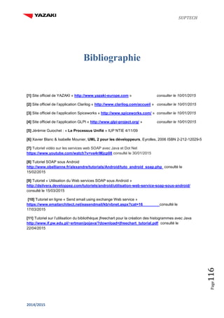 SUPTECH
2014/2015
Page116
Bibliographie
[1] Site officiel de YAZAKI « http://www.yazaki-europe.com » consulter le 10/01/2015
[2] Site officiel de l’application Clarilog « http://www.clarilog.com/accueil » consulter le 10/01/2015
[3] Site officiel de l’application Spiceworks « http://www.spiceworks.com/ » consulter le 10/01/2015
[4] Site officiel de l’application GLPI « http://www.glpi-project.org/ » consulter le 10/01/2015
[5] Jérémie Guiochet : « Le Processus Unifié » IUP NTIE 4/11/09
[6] Xavier Blanc & Isabelle Mounier, UML 2 pour les développeurs, Eyrolles, 2006 ISBN 2-212-12029-5
[7] Tutoriel vidéo sur les services web SOAP avec Java et Dot Net
https://www.youtube.com/watch?v=ve4riMjcp08 consulté le 30/01/2015
[8] Tutoriel SOAP sous Android
http://www.obellianne.fr/alexandre/tutorials/Android/tuto_android_soap.php consulté le
15/02/2015
[9] Tutoriel « Utilisation du Web services SOAP sous Android »
http://dsilvera.developpez.com/tutoriels/android/utilisation-web-service-soap-sous-android/
consulté le 15/03/2015
[10] Tutoriel en ligne « Send email using exchange Web service »
https://www.emailarchitect.net/easendmail/kb/vbnet.aspx?cat=16 consulté le
17/03/2015
[11] Tutoriel sur l’utilisation du bibliothèque jfreechart pour la création des histogrammes avec Java
http://www.if.pw.edu.pl/~ertman/pojava/?download=jfreechart_tutorial.pdf consulté le
22/04/2015
 
