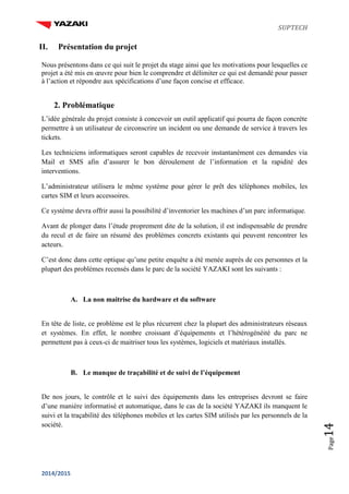 SUPTECH
2014/2015
Page14
II. Présentation du projet
Nous présentons dans ce qui suit le projet du stage ainsi que les motivations pour lesquelles ce
projet a été mis en œuvre pour bien le comprendre et délimiter ce qui est demandé pour passer
à l’action et répondre aux spécifications d’une façon concise et efficace.
2. Problématique
L’idée générale du projet consiste à concevoir un outil applicatif qui pourra de façon concrète
permettre à un utilisateur de circonscrire un incident ou une demande de service à travers les
tickets.
Les techniciens informatiques seront capables de recevoir instantanément ces demandes via
Mail et SMS afin d’assurer le bon déroulement de l’information et la rapidité des
interventions.
L’administrateur utilisera le même système pour gérer le prêt des téléphones mobiles, les
cartes SIM et leurs accessoires.
Ce système devra offrir aussi la possibilité d’inventorier les machines d’un parc informatique.
Avant de plonger dans l’étude proprement dite de la solution, il est indispensable de prendre
du recul et de faire un résumé des problèmes concrets existants qui peuvent rencontrer les
acteurs.
C’est donc dans cette optique qu’une petite enquête a été menée auprès de ces personnes et la
plupart des problèmes recensés dans le parc de la société YAZAKI sont les suivants :
A. La non maitrise du hardware et du software
En tête de liste, ce problème est le plus récurrent chez la plupart des administrateurs réseaux
et systèmes. En effet, le nombre croissant d’équipements et l’hétérogénéité du parc ne
permettent pas à ceux-ci de maitriser tous les systèmes, logiciels et matériaux installés.
B. Le manque de traçabilité et de suivi de l’équipement
De nos jours, le contrôle et le suivi des équipements dans les entreprises devront se faire
d’une manière informatisé et automatique, dans le cas de la société YAZAKI ils manquent le
suivi et la traçabilité des téléphones mobiles et les cartes SIM utilisés par les personnels de la
société.
 