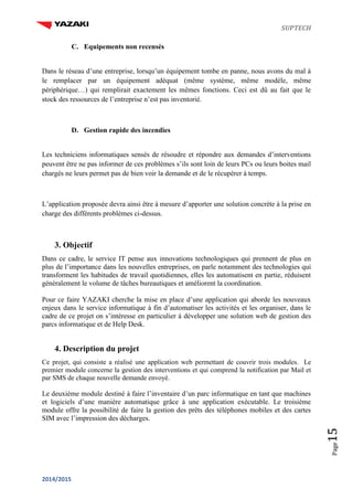 SUPTECH
2014/2015
Page15
C. Equipements non recensés
Dans le réseau d’une entreprise, lorsqu’un équipement tombe en panne, nous avons du mal à
le remplacer par un équipement adéquat (même système, même modèle, même
périphérique…) qui remplirait exactement les mêmes fonctions. Ceci est dû au fait que le
stock des ressources de l’entreprise n’est pas inventorié.
D. Gestion rapide des incendies
Les techniciens informatiques sensés de résoudre et répondre aux demandes d’interventions
peuvent être ne pas informer de ces problèmes s’ils sont loin de leurs PCs ou leurs boites mail
chargés ne leurs permet pas de bien voir la demande et de le récupérer à temps.
L’application proposée devra ainsi être à mesure d’apporter une solution concrète à la prise en
charge des différents problèmes ci-dessus.
3. Objectif
Dans ce cadre, le service IT pense aux innovations technologiques qui prennent de plus en
plus de l’importance dans les nouvelles entreprises, on parle notamment des technologies qui
transforment les habitudes de travail quotidiennes, elles les automatisent en partie, réduisent
généralement le volume de tâches bureautiques et améliorent la coordination.
Pour ce faire YAZAKI cherche la mise en place d’une application qui aborde les nouveaux
enjeux dans le service informatique à fin d’automatiser les activités et les organiser, dans le
cadre de ce projet on s’intéresse en particulier à développer une solution web de gestion des
parcs informatique et de Help Desk.
4. Description du projet
Ce projet, qui consiste a réalisé une application web permettant de couvrir trois modules. Le
premier module concerne la gestion des interventions et qui comprend la notification par Mail et
par SMS de chaque nouvelle demande envoyé.
Le deuxième module destiné à faire l’inventaire d’un parc informatique en tant que machines
et logiciels d’une manière automatique grâce à une application exécutable. Le troisième
module offre la possibilité de faire la gestion des prêts des téléphones mobiles et des cartes
SIM avec l’impression des décharges.
 