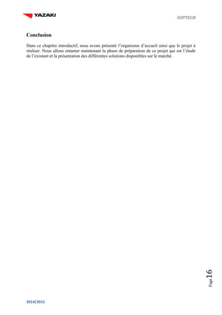 SUPTECH
2014/2015
Page16
Conclusion
Dans ce chapitre introductif, nous avons présenté l’organisme d’accueil ainsi que le projet à
réaliser. Nous allons entamer maintenant la phase de préparation de ce projet qui est l’étude
de l’existant et la présentation des différentes solutions disponibles sur le marché.
 