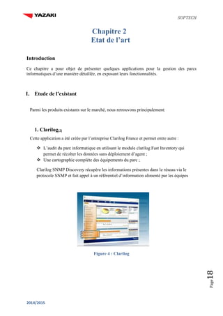 SUPTECH
2014/2015
Page18
Chapitre 2
Etat de l’art
Introduction
Ce chapitre a pour objet de présenter quelques applications pour la gestion des parcs
informatiques d’une manière détaillée, en exposant leurs fonctionnalités.
I. Etude de l’existant
Parmi les produits existants sur le marché, nous retrouvons principalement:
1. Clarilog[2]
Cette application a été créée par l’entreprise Clarilog France et permet entre autre :
 L’audit du parc informatique en utilisant le module clarilog Fast Inventory qui
permet de récolter les données sans déploiement d’agent ;
 Une cartographie complète des équipements du parc ;
Clarilog SNMP Discovery récupère les informations présentes dans le réseau via le
protocole SNMP et fait appel à un référentiel d’information alimenté par les équipes
Figure 4 : Clarilog
 