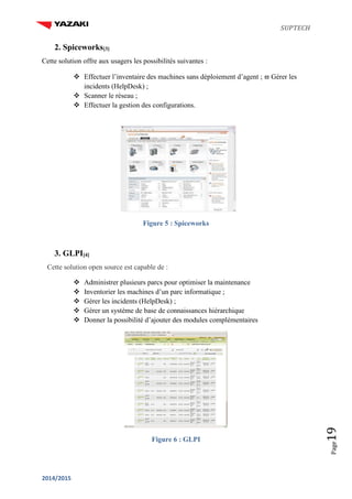 SUPTECH
2014/2015
Page19
2. Spiceworks[3]
Cette solution offre aux usagers les possibilités suivantes :
 Effectuer l’inventaire des machines sans déploiement d’agent ;  Gérer les
incidents (HelpDesk) ;
 Scanner le réseau ;
 Effectuer la gestion des configurations.
Figure 5 : Spiceworks
3. GLPI[4]
Cette solution open source est capable de :
 Administrer plusieurs parcs pour optimiser la maintenance
 Inventorier les machines d’un parc informatique ;
 Gérer les incidents (HelpDesk) ;
 Gérer un système de base de connaissances hiérarchique
 Donner la possibilité d’ajouter des modules complémentaires
Figure 6 : GLPI
 