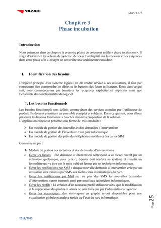 SUPTECH
2014/2015
Page25
Chapitre 3
Phase incubation
Introduction
Nous entamons dans ce chapitre la première phase de processus unifié « phase incubation ». Il
s’agit d’identifier les acteurs de système, de lever l’ambigüité sur les besoins et les exigences
dans cette phase afin d’essayer de construire une architecture candidate.
I. Identification des besoins
L'objectif principal d'un système logiciel est de rendre service à ses utilisateurs, il faut par
conséquent bien comprendre les désirs et les besoins des futurs utilisateurs. Donc dans ce qui
suit, nous commencerons par énumérer les exigences explicites et implicites ainsi que
l’ensemble des fonctionnalités du logiciel.
1. Les besoins fonctionnels
Les besoins fonctionnels sont définis comme étant des services attendus par l’utilisateur de
produit. Ils doivent constituer un ensemble complet et cohérent. Dans ce qui suit, nous allons
présenter les besoins fonctionnel ébauchés durant la proposition de la solution.
L’application conçue se présente sous forme de trois modules :
 Un module de gestion des incendies et des demandes d’interventions
 Un module de gestion de l’inventaire d’un parc informatique
 Un module de gestion des prêts des téléphones mobiles et des cartes SIM
Commençant par :
 Module de gestion des incendies et des demandes d’interventions
o Gérer les tickets : Une demande d’intervention correspond à un ticket ouvert par un
utilisateur quelconque, pour cela ce dernier doit accéder au système et remplir un
formulaire qui va être par la suite traité et fermer par un technicien informatique.
o Gérer les notifications par SMS : chaque nouvelle demande d’intervention crée par un
utilisateur sera transmis par SMS aux techniciens informatiques du parc.
o Gérer les notifications par Mail [10]: au plus des SMS les nouvelles demandes
d’interventions seront transmis aussi par email aux techniciens informatiques.
o Gérer les profils : La création d’un nouveau profil utilisateur ainsi que la modification
et la suppression des profils existants ne sont faits que par l’administrateur système.
o Gérer les statistiques : des statistiques en graphe seront disponibles pour une
visualisation globale et analyse rapide de l’état du parc informatique.
 