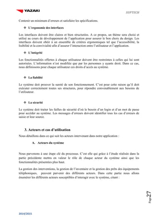 SUPTECH
2014/2015
Page27
Contenir un minimum d’erreurs et satisfaire les spécifications.

 L’ergonomie des interfaces
Les interfaces doivent être claires et bien structurées. A ce propos, un thème sera choisi et
utilisé au cours de développement de l’application pour assurer le bon choix du design. Les
interfaces doivent obéir à un ensemble de critères ergonomiques tel que l’accessibilité, la
lisibilité et la convivialité afin d’assurer l’interaction entre l’utilisateur et l’application.

 L’intégrité
Les fonctionnalités offertes à chaque utilisateur doivent être restreintes à celles qui lui sont
autorisées. L’information n’est modifiée que par les personnes y ayants droit. Dans ce cas,
nous définissons pour chaque utilisateur ces droits d’accès au système.

 La fiabilité
Le système doit prouver la sureté de son fonctionnement. C’est pour cette raison qu’il doit
exécuter correctement toutes ses structures, pour répondre convenablement aux besoins de
l’utilisateur.

 La sécurité
Le système doit traiter les failles de sécurité d’où le besoin d’un login et d’un mot de passe
pour accéder au système. Les messages d’erreurs doivent identifier tous les cas d’erreurs de
saisie et leur source.
3. Acteurs et cas d’utilisation
Nous détaillons dans ce qui suit les acteurs intervenant dans notre application :
A. Acteurs du système
Nous parvenons à une étape clé du processus. C’est elle qui grâce à l’étude réalisée dans la
partie précédente mettra en valeur le rôle de chaque acteur du système ainsi que les
fonctionnalités présentées plus haut.
La gestion des interventions, la gestion de l’inventaire et la gestion des prêts des équipements
téléphoniques, peuvent parvenir des différents acteurs. Dans cette partie nous allons
énumérer les différents acteurs susceptibles d’interagir avec le système, citant :
 