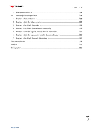 SUPTECH
2014/2015
Page4
2. Environnement logiciel............................................................................................................ 103
III. Mise en place de l’application................................................................................................. 103
1. Interface « Authentification ».................................................................................................. 103
2. Interface « Liste des tickets ouverts » ..................................................................................... 104
3. Interface « Les détails d’un ticket » ........................................................................................ 105
4. Interface « Les détails d’un ordinateur inventorié»................................................................. 105
5. Interface « Liste des logiciels installés dans un ordinateur » .................................................. 106
6. Interface « Liste des imprimantes installés dans un ordinateur »............................................ 106
7. Interface « Les détails d’un prêt téléphonique »...................................................................... 107
Conclusion générale ............................................................................................................................ 108
Annexes............................................................................................................................................... 109
Bibliographie....................................................................................................................................... 116
 