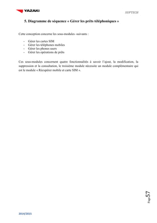 SUPTECH
2014/2015
Page57
5. Diagramme de séquence « Gérer les prêts téléphoniques »
Cette conception concerne les sous-modules -suivants :
- Gérer les cartes SIM
- Gérer les téléphones mobiles
- Gérer les phones users
- Gérer les opérations de prêts
Ces sous-modules concernent quatre fonctionnalités à savoir l’ajout, la modification, la
suppression et la consultation, le troisième module nécessite un module complémentaire qui
est le module « Récupérer mobile et carte SIM ».
 