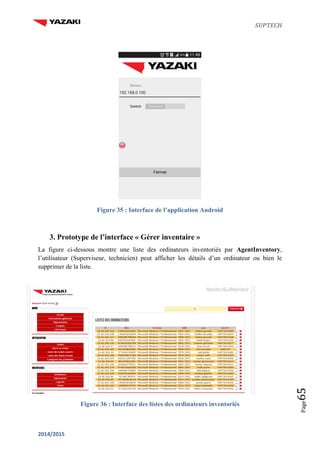 SUPTECH
2014/2015
Page65
Figure 35 : Interface de l’application Android
3. Prototype de l’interface « Gérer inventaire »
La figure ci-dessous montre une liste des ordinateurs inventoriés par AgentInventory,
l’utilisateur (Superviseur, technicien) peut afficher les détails d’un ordinateur ou bien le
supprimer de la liste.
Figure 36 : Interface des listes des ordinateurs inventoriés
 