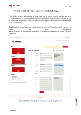 SUPTECH
2014/2015
Page66
4. Prototype de l’interface « Gérer les prêts téléphoniques »
Pour ajouter un prêt téléphonique le superviseur ou le technicien doit accèdera au menu
« Gestion des prêts » , trois listes sont affichés il contiennent respectivement une liste de tous
les utilisateurs téléphonique ,une deuxième pour les appareils téléphonique et une troisième
pour les cartes SIM.
Il suffit de faire trois cliques dans chaque liste pour créer un formulaire remplit avec tous les
détails d’un prêt téléphonique.
Il reste de poster le formulaire et télécharger la décharge téléphonique en format PDF pour
impression.
Figure 37 : Interface d’ajout d’un nouveau prêt téléphonique
 