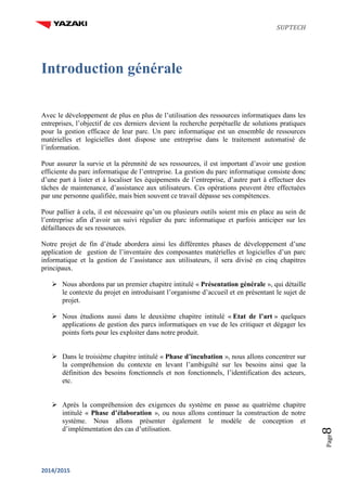 SUPTECH
2014/2015
Page8
Introduction générale
Avec le développement de plus en plus de l’utilisation des ressources informatiques dans les
entreprises, l’objectif de ces derniers devient la recherche perpétuelle de solutions pratiques
pour la gestion efficace de leur parc. Un parc informatique est un ensemble de ressources
matérielles et logicielles dont dispose une entreprise dans le traitement automatisé de
l’information.
Pour assurer la survie et la pérennité de ses ressources, il est important d’avoir une gestion
efficiente du parc informatique de l’entreprise. La gestion du parc informatique consiste donc
d’une part à lister et à localiser les équipements de l’entreprise, d’autre part à effectuer des
tâches de maintenance, d’assistance aux utilisateurs. Ces opérations peuvent être effectuées
par une personne qualifiée, mais bien souvent ce travail dépasse ses compétences.
Pour pallier à cela, il est nécessaire qu’un ou plusieurs outils soient mis en place au sein de
l’entreprise afin d’avoir un suivi régulier du parc informatique et parfois anticiper sur les
défaillances de ses ressources.
Notre projet de fin d’étude abordera ainsi les différentes phases de développement d’une
application de gestion de l’inventaire des composantes matérielles et logicielles d’un parc
informatique et la gestion de l’assistance aux utilisateurs, il sera divisé en cinq chapitres
principaux.
 Nous abordons par un premier chapitre intitulé « Présentation générale », qui détaille
le contexte du projet en introduisant l’organisme d’accueil et en présentant le sujet de
projet.
 Nous étudions aussi dans le deuxième chapitre intitulé « Etat de l’art » quelques
applications de gestion des parcs informatiques en vue de les critiquer et dégager les
points forts pour les exploiter dans notre produit.
 Dans le troisième chapitre intitulé « Phase d’incubation », nous allons concentrer sur
la compréhension du contexte en levant l’ambiguïté sur les besoins ainsi que la
définition des besoins fonctionnels et non fonctionnels, l’identification des acteurs,
etc.
 Après la compréhension des exigences du système en passe au quatrième chapitre
intitulé « Phase d’élaboration », ou nous allons continuer la construction de notre
système. Nous allons présenter également le modèle de conception et
d’implémentation des cas d’utilisation.
 