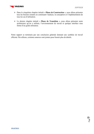 SUPTECH
2014/2015
Page9
 Dans le cinquième chapitre intitulé « Phase de Construction », nous allons présenter
tous les besoins restants en continuant l’analyse, la conception et l’implémentation de
tous les cas d’utilisation.
 Le dernier chapitre intitulé « Phase de Transition », nous allons présenter notre
architecture qu’on a utilisée, l’environnement de travail et quelque interface sous
forme d’un guide utilisateur.
Notre rapport se terminera par une conclusion générale donnant une synthèse de travail
effectué. Par ailleurs, certaines annexes sont jointes pour fournir plus de détails.
 
