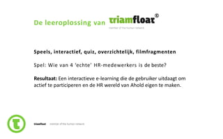 11slide nr.
De leeroplossing van
Speels, interactief, quiz, overzichtelijk, filmfragmenten
Spel: Wie van 4 ‘echte’ HR-medewerkers is de beste?
Resultaat: Een interactieve e-learning die de gebruiker uitdaagt om
actief te participeren en de HR wereld van Ahold eigen te maken.
 
