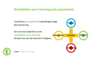 2slide nr.
Ontwikkelen van e-learning met auteurstools
TriamFloat is marktleider in opleidingskundige
dienstverlening.
Een van onze expertises is het
ontwikkelen van e-learning.
Dit doen we aan de hand van 4 stappen.
Analyse
Implementatie Evaluatie Ontwerp
Ontwikkeling
 