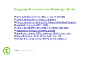20slide nr.
Een greep uit onze soorten e-learningproducten
 Introductieprogramma: How we do HR (Ahold)
 Kennis en inzicht: Klantmigratie (ING)
 Kennis en inzicht: How we do Finance (FrieslandCampina)
 Applicatietraining: B@P (NSO)
 Kennis en inzicht: Consumptief Krediet (Rabobank)
 Applicatietraining: E-business (Solar)
 Applicatietraining: Offertesysteem (Technische Unie)
 Bewustwording: Code of Conduct (Equens)
 Blended learning traject: Move On Up (Deloitte)
 