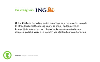21slide nr.
De vraag van
Ontwikkel een Nederlandstalige e-learning voor medewerkers van de
Centrale Klachtenafhandeling waarin zij kennis opdoen over de
belangrijkste kenmerken van nieuwe en bestaande producten en
diensten, zodat zij vragen en klachten van klanten kunnen afhandelen.
 