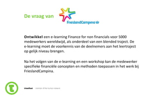 28slide nr.
De vraag van
Ontwikkel een e-learning Finance for non financials voor 5000
medewerkers wereldwijd, als onderdeel van een blended traject. De
e-learning moet de voorkennis van de deelnemers aan het leertraject
op gelijk niveau brengen.
Na het volgen van de e-learning en een workshop kan de medewerker
specifieke financiële concepten en methoden toepassen in het werk bij
FrieslandCampina.
 