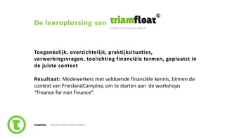 29slide nr.
De leeroplossing van
Toegankelijk, overzichtelijk, praktijksituaties,
verwerkingsvragen, toelichting financiële termen, geplaatst in
de juiste context
Resultaat: Medewerkers met voldoende financiële kennis, binnen de
context van FrieslandCampina, om te starten aan de workshops
“Finance for non Finance”.
 