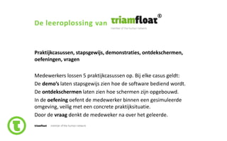 37slide nr.
De leeroplossing van
Praktijkcasussen, stapsgewijs, demonstraties, ontdekschermen,
oefeningen, vragen
Medewerkers lossen 5 praktijkcasussen op. Bij elke casus geldt:
De demo’s laten stapsgewijs zien hoe de software bediend wordt.
De ontdekschermen laten zien hoe schermen zijn opgebouwd.
In de oefening oefent de medewerker binnen een gesimuleerde
omgeving, veilig met een concrete praktijksituatie.
Door de vraag denkt de medeweker na over het geleerde.
 