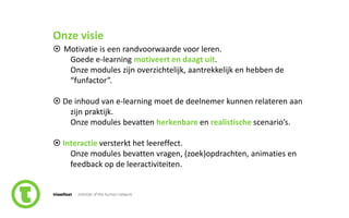 4slide nr.
Onze visie
 Motivatie is een randvoorwaarde voor leren.
Goede e-learning motiveert en daagt uit.
Onze modules zijn overzichtelijk, aantrekkelijk en hebben de
“funfactor”.
 De inhoud van e-learning moet de deelnemer kunnen relateren aan
zijn praktijk.
Onze modules bevatten herkenbare en realistische scenario’s.
 Interactie versterkt het leereffect.
Onze modules bevatten vragen, (zoek)opdrachten, animaties en
feedback op de leeractiviteiten.
 